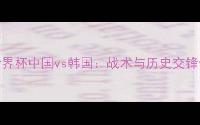 图片 女足世界杯中国vs韩国：战术与历史交锋全回顾