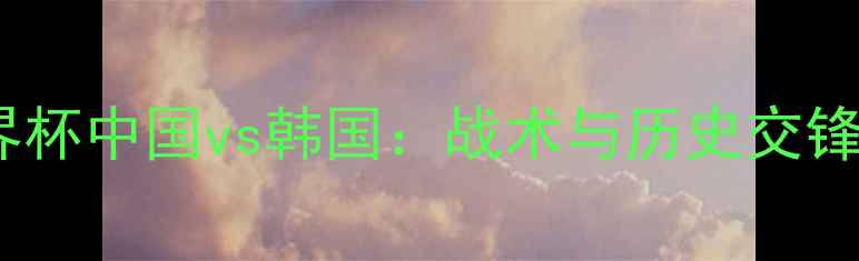 图片 女足世界杯中国vs韩国：战术与历史交锋全回顾1