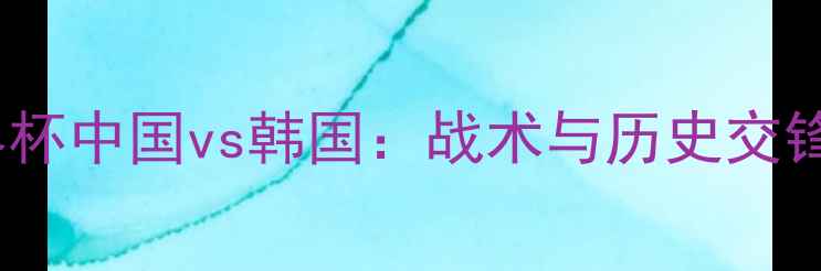 图片 女足世界杯中国vs韩国：战术与历史交锋全回顾2