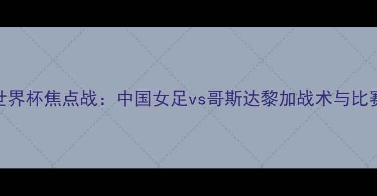 图片 女足世界杯焦点战：中国女足vs哥斯达黎加战术与比赛前瞻