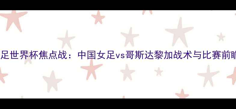 图片 女足世界杯焦点战：中国女足vs哥斯达黎加战术与比赛前瞻1