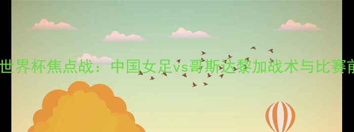 图片 女足世界杯焦点战：中国女足vs哥斯达黎加战术与比赛前瞻2