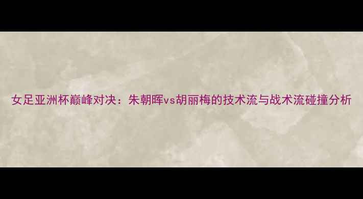 图片 女足亚洲杯巅峰对决：朱朝晖vs胡丽梅的技术流与战术流碰撞分析