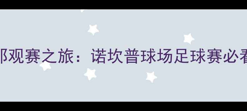 图片 如何规划巴塞罗那观赛之旅：诺坎普球场足球赛必看攻略与体验分享