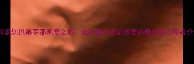 图片 如何规划巴塞罗那观赛之旅：诺坎普球场足球赛必看攻略与体验分享1