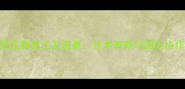 图片 姚明领衔中国男足新西兰友谊赛：技术革新与团队协作打造胜利蓝图