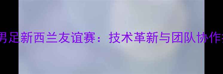 图片 姚明领衔中国男足新西兰友谊赛：技术革新与团队协作打造胜利蓝图2