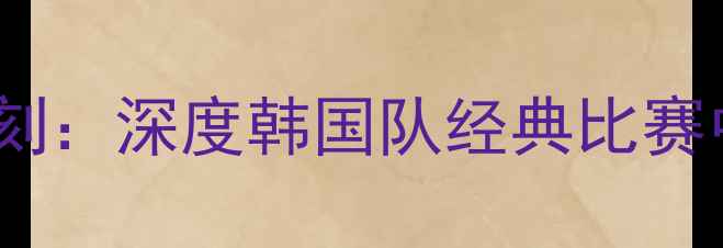 图片 孙兴慜国家队高光时刻：深度韩国队经典比赛中的战术与个人表现1