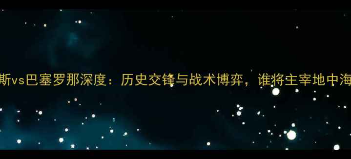 图片 尤文图斯vs巴塞罗那深度：历史交锋与战术博弈，谁将主宰地中海德比？