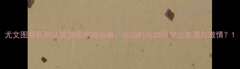 图片 尤文图斯新款队服情侣穿搭指南：运动时尚如何穿出浪漫与激情？1