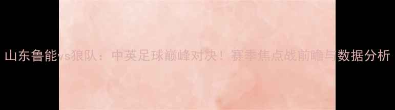 图片 山东鲁能vs狼队：中英足球巅峰对决！赛季焦点战前瞻与数据分析