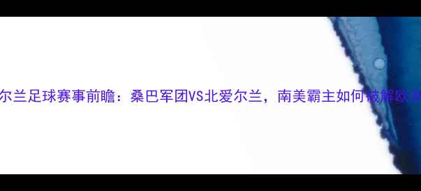 图片 巴西vs北爱尔兰足球赛事前瞻：桑巴军团VS北爱尔兰，南美霸主如何破解欧洲铁血防线？