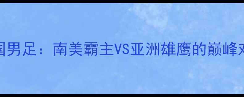 图片 巴西男足VS中国男足：南美霸主VS亚洲雄鹰的巅峰对决与战术巅峰