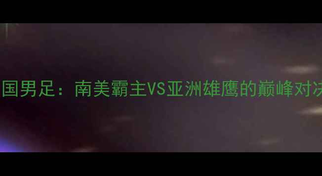 图片 巴西男足VS中国男足：南美霸主VS亚洲雄鹰的巅峰对决与战术巅峰2