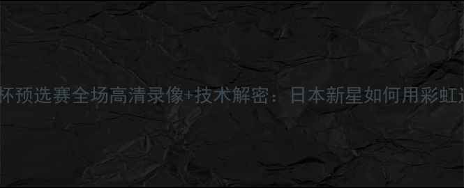 图片 平野美宇世界杯预选赛全场高清录像+技术解密：日本新星如何用彩虹过人征服欧洲2