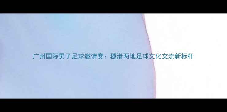 图片 广州国际男子足球邀请赛：穗港两地足球文化交流新标杆