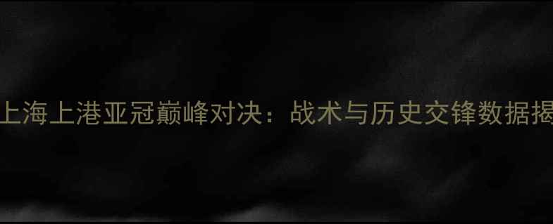 图片 广州恒大vs上海上港亚冠巅峰对决：战术与历史交锋数据揭示胜负关键