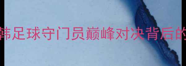 图片 庄智渊VS朱世赫：中韩足球守门员巅峰对决背后的战术博弈与职业启示