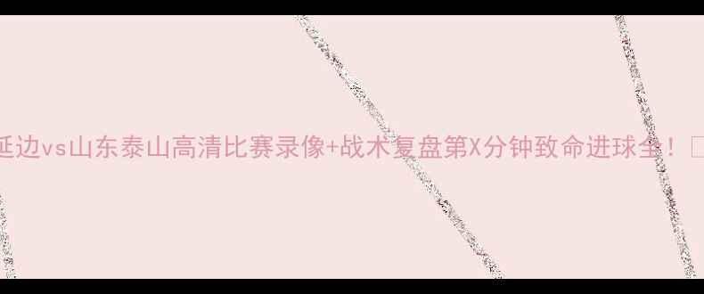 图片 延边vs山东泰山高清比赛录像+战术复盘第X分钟致命进球全！🔥