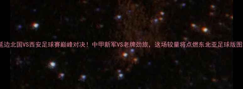 图片 延边北国VS西安足球赛巅峰对决！中甲新军VS老牌劲旅，这场较量将点燃东北亚足球版图2