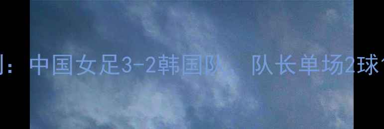 图片 张常宁亚洲杯绝杀时刻：中国女足3-2韩国队，队长单场2球1助攻创历史最佳表现1