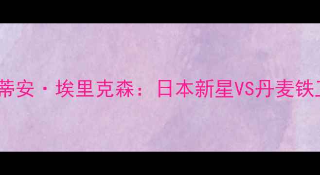 图片 张本一郎VS克里斯蒂安·埃里克森：日本新星VS丹麦铁卫的战术巅峰对决2