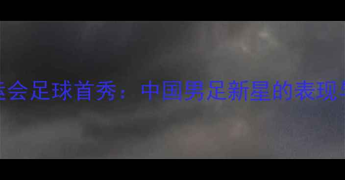 图片 徐嘉余全运会足球首秀：中国男足新星的表现与赛事前瞻