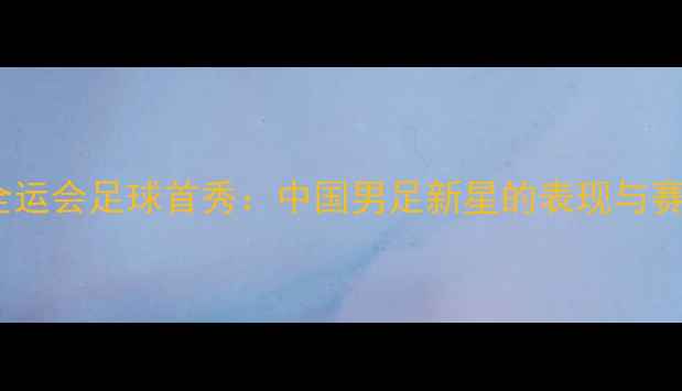 图片 徐嘉余全运会足球首秀：中国男足新星的表现与赛事前瞻1