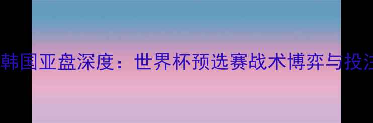 图片 德国vs韩国亚盘深度：世界杯预选赛战术博弈与投注策略2