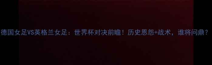 图片 德国女足VS英格兰女足：世界杯对决前瞻！历史恩怨+战术，谁将问鼎？