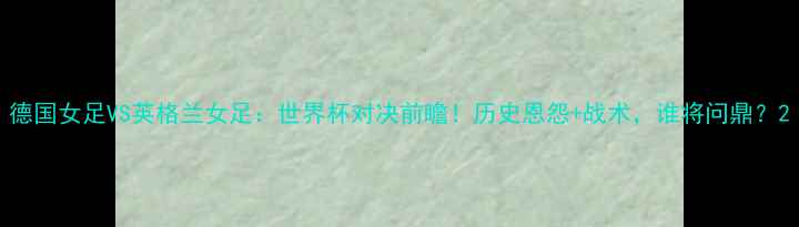 图片 德国女足VS英格兰女足：世界杯对决前瞻！历史恩怨+战术，谁将问鼎？2