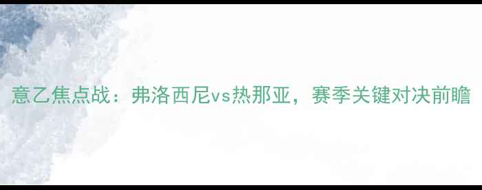 图片 意乙焦点战：弗洛西尼vs热那亚，赛季关键对决前瞻