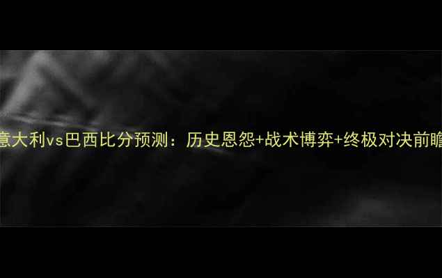 图片 意大利vs巴西比分预测：历史恩怨+战术博弈+终极对决前瞻