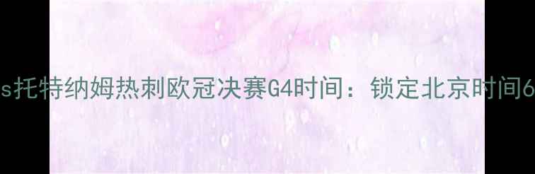 图片 拜仁慕尼黑vs托特纳姆热刺欧冠决赛G4时间：锁定北京时间6月10日19002