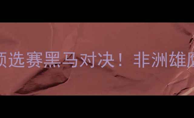 图片 摩洛哥VS纳米比：世界杯预选赛黑马对决！非洲雄鹰VS沙漠之狐的战术巅峰战