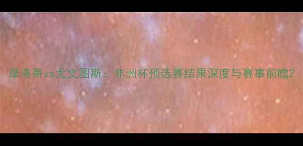 图片 摩洛哥vs尤文图斯：非洲杯预选赛结果深度与赛事前瞻2