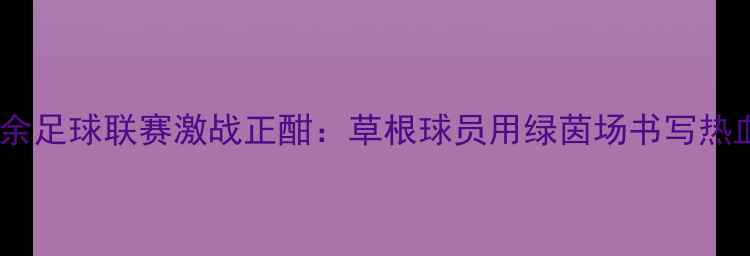 图片 新疆业余足球联赛激战正酣：草根球员用绿茵场书写热血篇章2