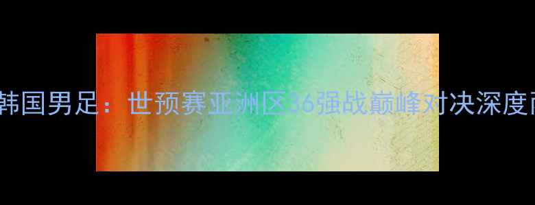 图片 新西兰男足vs韩国男足：世预赛亚洲区36强战巅峰对决深度两队争斗看点2