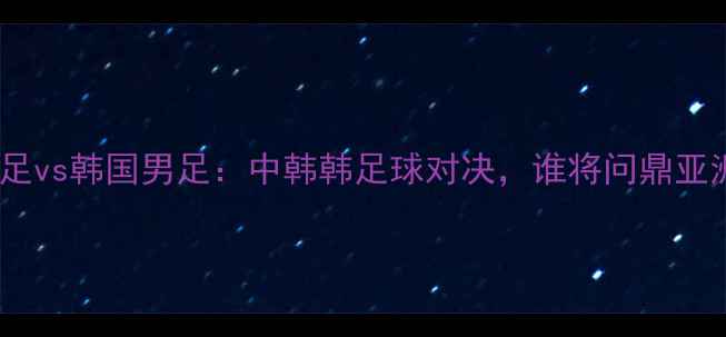 图片 新西兰男足vs韩国男足：中韩韩足球对决，谁将问鼎亚洲杯？🔥1