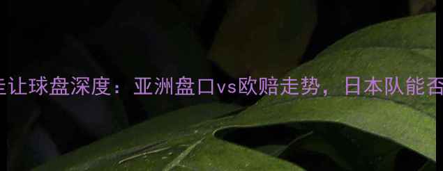 图片 日本vs巴拉圭让球盘深度：亚洲盘口vs欧赔走势，日本队能否让胜收手？1