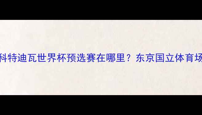 图片 日本vs科特迪瓦世界杯预选赛在哪里？东京国立体育场对决全