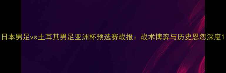 图片 日本男足vs土耳其男足亚洲杯预选赛战报：战术博弈与历史恩怨深度1