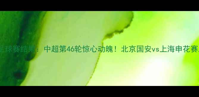 图片 昆仑决46足球赛结果：中超第46轮惊心动魄！北京国安vs上海申花赛后全💥⚽1