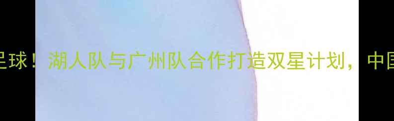 图片 易建联跨界足球！湖人队与广州队合作打造双星计划，中国足球新篇章