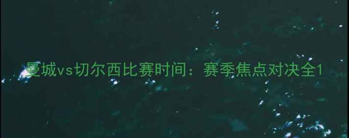 图片 曼城vs切尔西比赛时间：赛季焦点对决全1