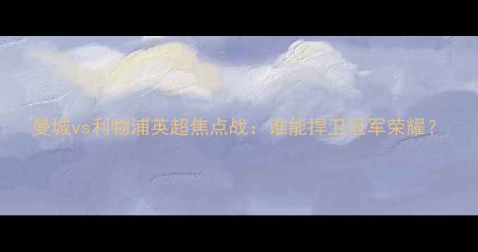 图片 曼城vs利物浦英超焦点战：谁能捍卫冠军荣耀？