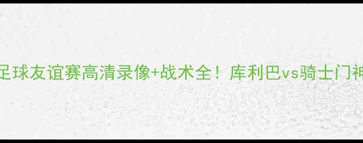 图片 曼城vs利物浦足球友谊赛高清录像+战术全！库利巴vs骑士门神对决引爆悬念