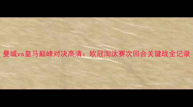 图片 曼城vs皇马巅峰对决高清：欧冠淘汰赛次回合关键战全记录