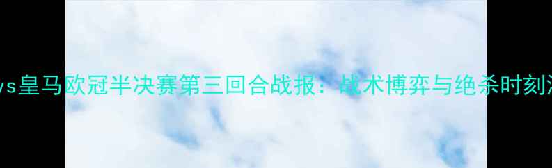 图片 曼城vs皇马欧冠半决赛第三回合战报：战术博弈与绝杀时刻深度1