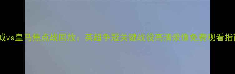 图片 曼城vs皇马焦点战回放：英超争冠关键战役高清录像免费观看指南2